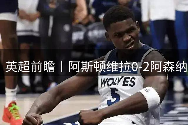 英超前瞻丨阿斯顿维拉0-2阿森纳：维拉核心纷纷流失，阿森纳趁你病要你命