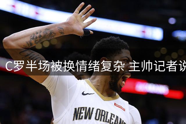 C罗半场被换情绪复杂 主帅记者说法不一